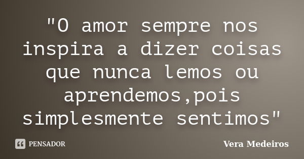 "O amor sempre nos inspira a dizer coisas que nunca lemos ou aprendemos,pois simplesmente sentimos"... Frase de Vera Medeiros.