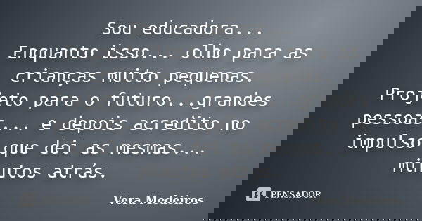 Sou educadora... Enquanto isso... olho para as crianças muito pequenas. Projeto para o futuro...grandes pessoas... e depois acredito no impulso que dei as mesma... Frase de Vera Medeiros.