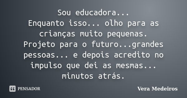 Sou educadora... Enquanto isso... olho para as crianças muito pequenas. Projeto para o futuro...grandes pessoas... e depois acredito no impulso que dei as mesma... Frase de Vera Medeiros.