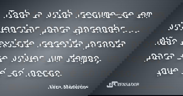 Toda a vida resume-se em vivenciar para aprender... Não existe receita pronta para se viver um tempo, que é só nosso.... Frase de Vera Medeiros.