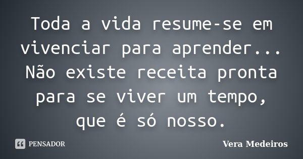 Toda a vida resume-se em vivenciar para aprender... Não existe receita pronta para se viver um tempo, que é só nosso.... Frase de Vera Medeiros.