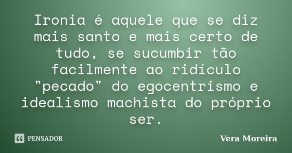 Ironia é aquele que se diz mais santo e mais certo de tudo, se sucumbir tão facilmente ao ridículo "pecado" do egocentrismo e idealismo machista do pr... Frase de Vera Moreira.