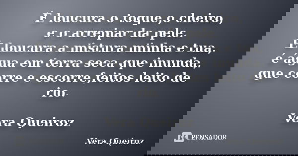 É loucura o toque,o cheiro, e o arrepiar da pele. É loucura a mistura minha e tua, é água em terra seca que inunda, que corre e escorre,feitos leito de rio. Ver... Frase de Vera Queiroz.