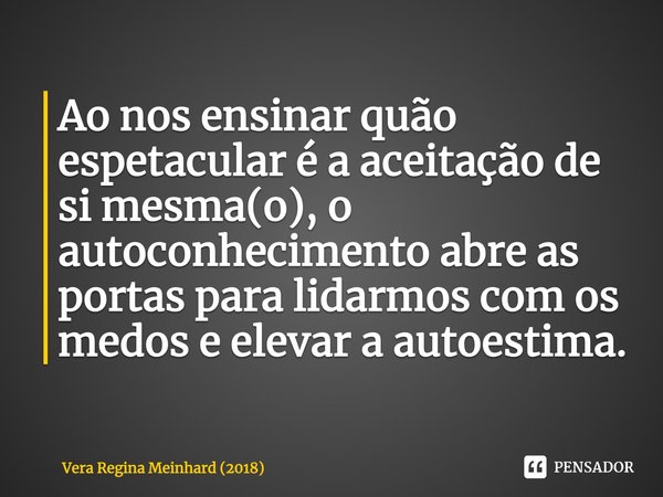 ⁠Ao nos ensinar quão espetacular é a aceitação de si mesma(o), o autoconhecimento abre as portas para lidarmos com os medos e elevar a autoestima.... Frase de Vera Regina Meinhard (2018).