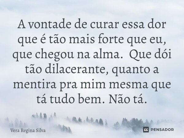 ⁠A vontade de curar essa dor que é tão mais forte que eu, que chegou na alma. Que dói tão dilacerante, quanto a mentira pra mim mesma que tá tudo bem. Não tá.... Frase de Vera Regina Silva.