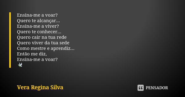 Ensina-me a voar? Quero te alcançar... Ensina-me a viver? Quero te conhecer... Quero cair na tua rede Quero viver da tua sede Como mestre e aprendiz... Então me... Frase de Vera Regina Silva.