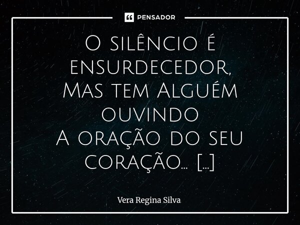 O silêncio é ensurdecedor, Mas tem Alguém ouvindo A oração do seu coração... Ele ouve e age, Ele age, sem você perceber Às vezes, faz doer Outras tantas vezes,... Frase de Vera Regina Silva.