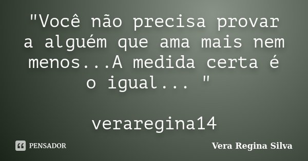 "Você não precisa provar a alguém que ama mais nem menos...A medida certa é o igual... " veraregina14... Frase de Vera Regina Silva.