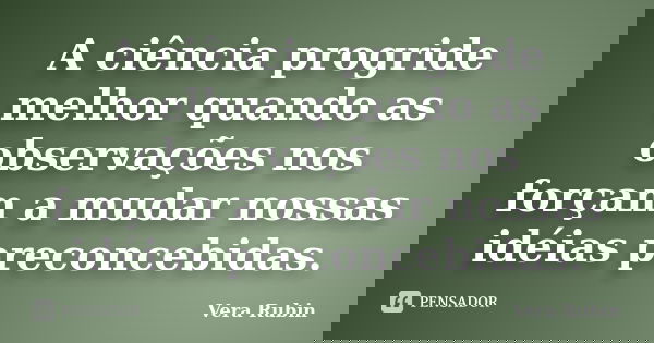 A ciência progride melhor quando as observações nos forçam a mudar nossas idéias preconcebidas.... Frase de Vera Rubin.