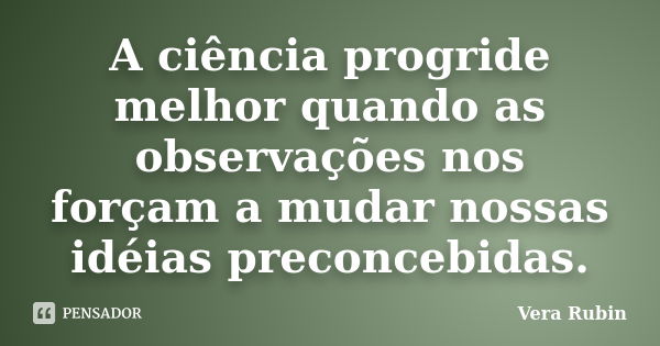 A ciência progride melhor quando as observações nos forçam a mudar nossas idéias preconcebidas.... Frase de Vera Rubin.