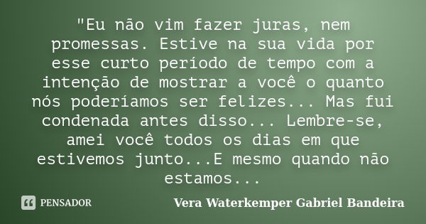 "Eu não vim fazer juras, nem promessas. Estive na sua vida por esse curto período de tempo com a intenção de mostrar a você o quanto nós poderíamos ser fel... Frase de Vera Waterkemper Gabriel Bandeira.