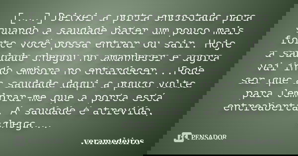 [...] Deixei a porta encostada para quando a saudade bater um pouco mais forte você possa entrar ou sair. Hoje a saudade chegou no amanhecer e agora vai indo em... Frase de veramedeiros.