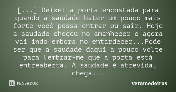 [...] Deixei a porta encostada para quando a saudade bater um pouco mais forte você possa entrar ou sair. Hoje a saudade chegou no amanhecer e agora vai indo em... Frase de veramedeiros.