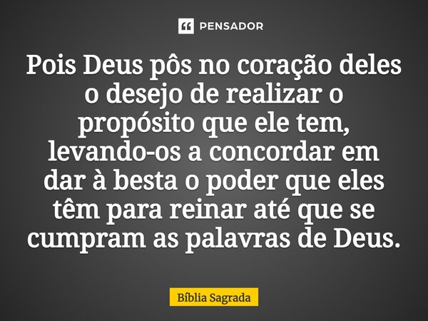 Pois Deus pôs no coração deles o desejo de realizar o propósito que ele tem, levando-os a concordar em dar à besta o poder que eles têm para reinar até que se c... Frase de Bíblia Sagrada.