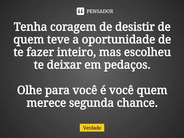 Tenha coragem de desistir de quem teve a oportunidade de te fazer inteiro, mas escolheu te deixar em pedaços. Olhe para você é você quem merece segunda chance.... Frase de Verdade.