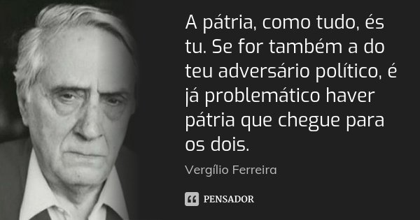 A pátria, como tudo, és tu. Se for também a do teu adversário político, é já problemático haver pátria que chegue para os dois.... Frase de Vergílio Ferreira.
