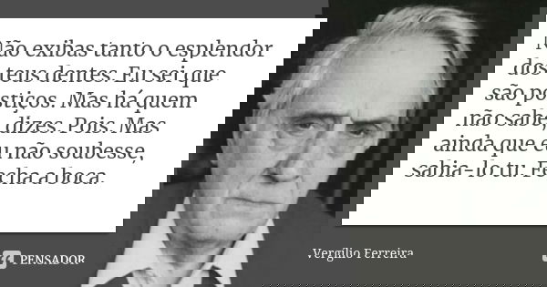 Não exibas tanto o esplendor dos teus dentes. Eu sei que são postiços. Mas há quem não sabe, dizes. Pois. Mas ainda que eu não soubesse, sabia-lo tu. Fecha a bo... Frase de Vergílio Ferreira.