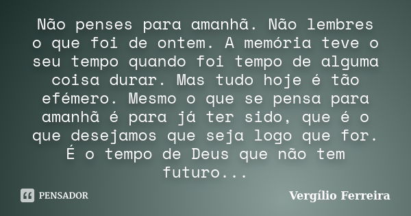 Não penses para amanhã. Não lembres o que foi de ontem. A memória teve o seu tempo quando foi tempo de alguma coisa durar. Mas tudo hoje é tão efémero. Mesmo o ... Frase de Vergílio, Ferreira.