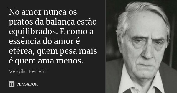 No amor nunca os pratos da balança estão equilibrados. E como a essência do amor é etérea, quem pesa mais é quem ama menos.... Frase de Vergílio Ferreira.