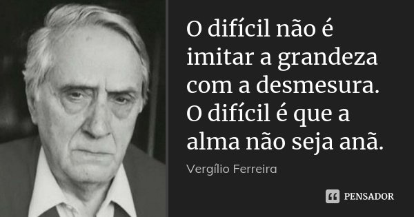 O difícil não é imitar a grandeza com a desmesura. O difícil é que a alma não seja anã.... Frase de Vergílio Ferreira.