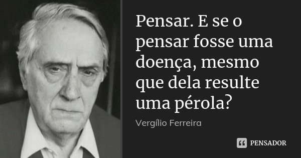 Pensar. E se o pensar fosse uma doença, mesmo que dela resulte uma pérola?... Frase de Vergílio Ferreira.