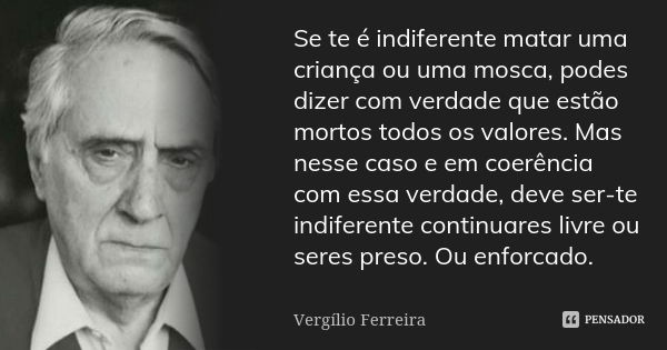 Se te é indiferente matar uma criança ou uma mosca, podes dizer com verdade que estão mortos todos os valores. Mas nesse caso e em coerência com essa verdade, d... Frase de Vergílio Ferreira.