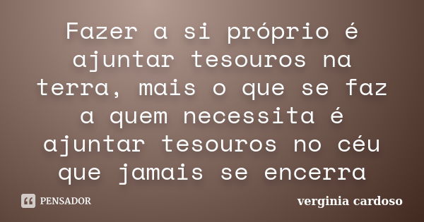 Fazer a si próprio é ajuntar tesouros na terra, mais o que se faz a quem necessita é ajuntar tesouros no céu que jamais se encerra... Frase de Verginia Cardoso.