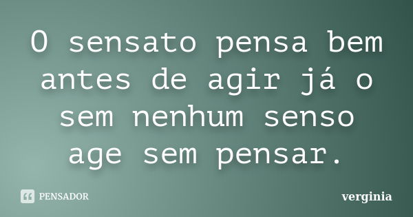 O sensato pensa bem antes de agir já o sem nenhum senso age sem pensar.... Frase de Verginia.