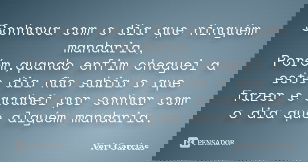 Sonhava com o dia que ninguém mandaria, Porém,quando enfim cheguei a este dia não sabia o que fazer e acabei por sonhar com o dia que alguém mandaria.... Frase de Veri Garcias.