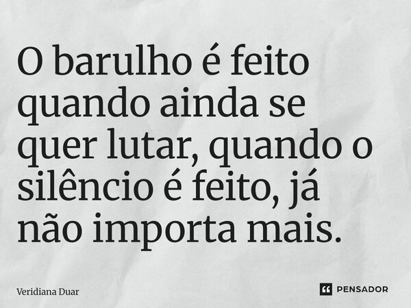 ⁠O barulho é feito quando ainda se quer lutar, quando o silêncio é feito, já não importa mais.... Frase de Veridiana Duarte.