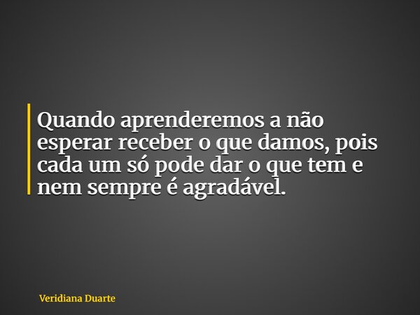 Quando aprenderemos a não esperar receber o que damos, pois cada um só pode dar o que tem e nem sempre é agradável.... Frase de Veridiana Duarte.