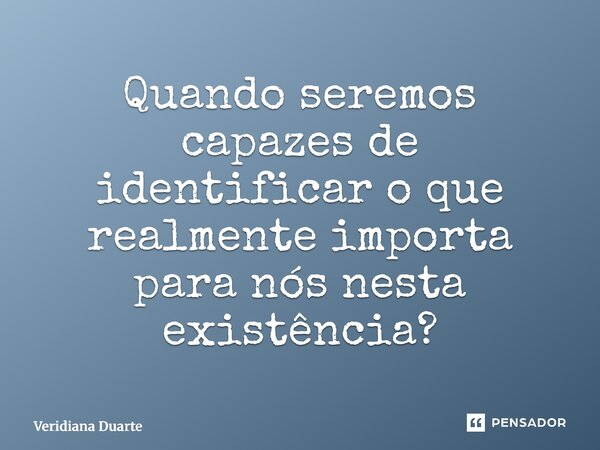 ⁠Quando seremos capazes de identificar o que realmente importa para nós nesta existência?... Frase de Veridiana Duarte.