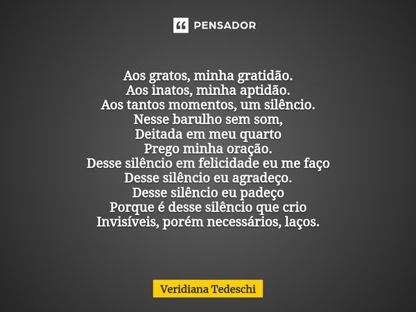 ⁠Aos gratos, minha gratidão. Aos inatos, minha aptidão. Aos tantos momentos, um silêncio. Nesse barulho sem som, Deitada em meu quarto Prego minha oração. Desse... Frase de Veridiana Tedeschi.