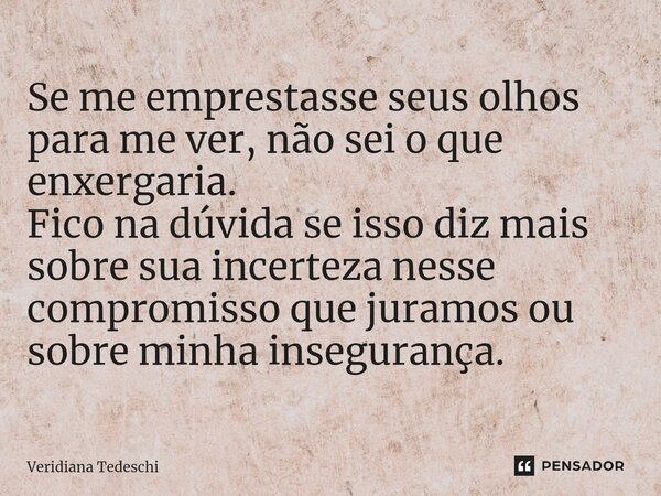 ⁠Se me emprestasse seus olhos para me ver, não sei o que enxergaria. Fico na dúvida se isso diz mais sobre sua incerteza nesse compromisso que juramos ou sobre ... Frase de Veridiana Tedeschi.