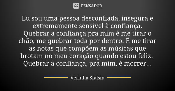 Eu sou uma pessoa desconfiada, insegura e extremamente sensível à confiança. Quebrar a confiança pra mim é me tirar o chão, me quebrar toda por dentro. É me tir... Frase de Verinha Sfalsin.