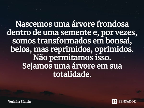 ⁠Nascemos uma árvore frondosa dentro de uma semente e, por vezes, somos transformados em bonsai, belos, mas reprimidos, oprimidos.
Não permitamos isso.
Sejamos ... Frase de Verinha Sfalsin.