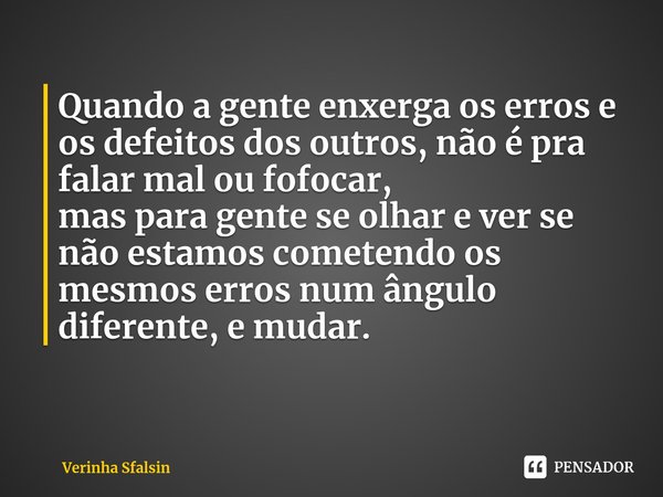 Quando a gente enxerga os erros e os defeitos dos outros, não é pra falar mal ou fofocar,
mas para gente se olhar e ver se não estamos cometendo os mesmos erros... Frase de Verinha Sfalsin.