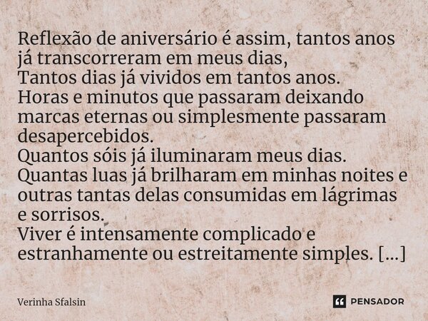 Reflexão de aniversário é assim, tantos anos já transcorreram em meus dias, Tantos dias já vividos em tantos anos. Horas e minutos que passaram deixando marcas ... Frase de Verinha Sfalsin.