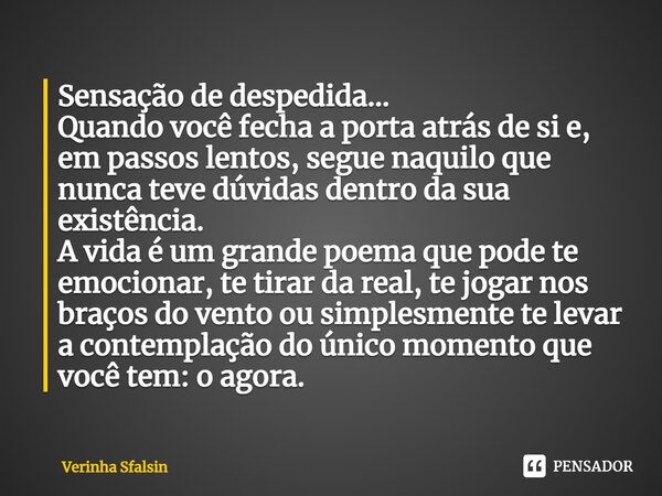 ⁠Sensação de despedida... Quando você fecha a porta atrás de si e, em passos lentos, segue naquilo que nunca teve dúvidas dentro da sua existência. A vida é um ... Frase de Verinha Sfalsin.