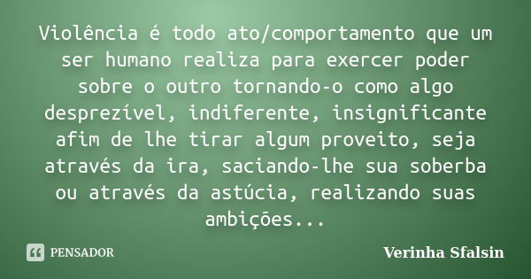 Violência é todo ato/comportamento que um ser humano realiza para exercer poder sobre o outro tornando-o como algo desprezível, indiferente, insignificante afim... Frase de Verinha Sfalsin.