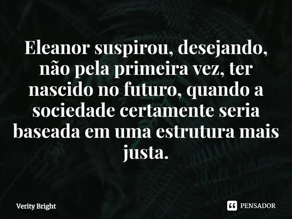 ⁠Eleanor suspirou, desejando, não pela primeira vez, ter nascido no futuro, quando a sociedade certamente seria baseada em uma estrutura mais justa.... Frase de Verity Bright.