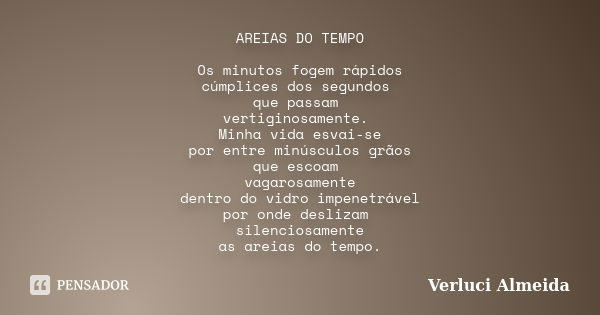 AREIAS DO TEMPO Os minutos fogem rápidos cúmplices dos segundos que passam vertiginosamente. Minha vida esvai-se por entre minúsculos grãos que escoam vagarosam... Frase de Verluci Almeida.