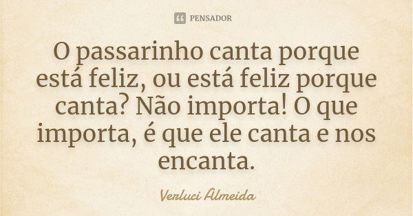 O passarinho canta porque está feliz, ou está feliz porque canta? Não importa! O que importa, é que ele canta e nos encanta.... Frase de Verluci Almeida.