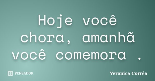 Hoje você chora, amanhã você comemora .... Frase de Veronica Corrêa.