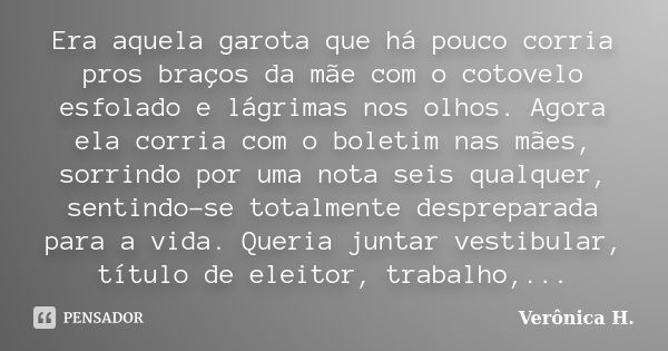 Era aquela garota que há pouco corria pros braços da mãe com o cotovelo esfolado e lágrimas nos olhos. Agora ela corria com o boletim nas mães, sorrindo por uma... Frase de Verônica H..