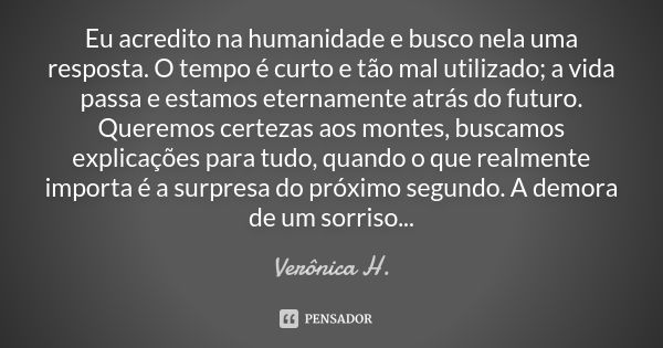 Eu acredito na humanidade e busco nela uma resposta. O tempo é curto e tão mal utilizado; a vida passa e estamos eternamente atrás do futuro. Queremos certezas ... Frase de Verônica H..