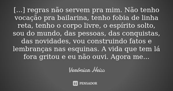 [...] regras não servem pra mim. Não tenho vocação pra bailarina, tenho fobia de linha reta, tenho o corpo livre, o espírito solto, sou do mundo, das pessoas, d... Frase de Veronica Heiss.