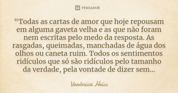 “Todas as cartas de amor que hoje repousam em alguma gaveta velha e as que não foram nem escritas pelo medo da resposta. As rasgadas, queimadas, manchadas de ág... Frase de Verônica Heiss.