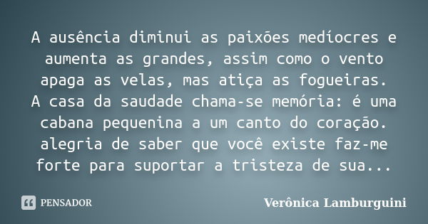 A ausência diminui as paixões medíocres e aumenta as grandes, assim como o vento apaga as velas, mas atiça as fogueiras. A casa da saudade chama-se memória: é u... Frase de Verônica Lamburguini.