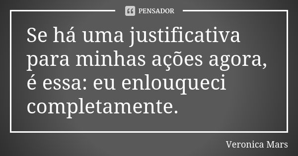 Se há uma justificativa para minhas ações agora, é essa: eu enlouqueci completamente.... Frase de Veronica Mars.